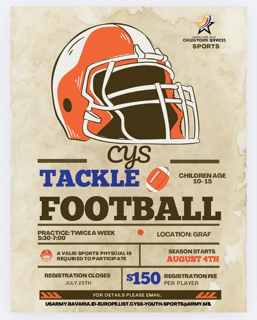Tackle Football for ages 10-15 starts August 4th, with a valid physical and $150 registration. Email USARMY.BAVARIA.ID-EUROPE.LIST.CYSS-YOUTH-SPORTS@ARMY.MIL for more details.