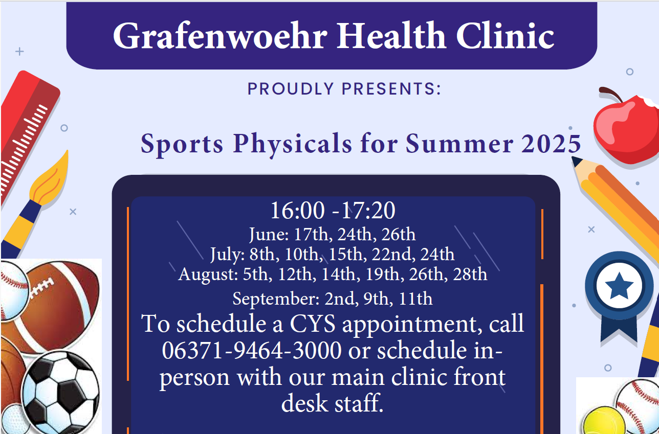 Sports Physicals for Summer 2025 happening 16:00 -17:20 June: 17th, 24th, 26th July: 8th, 10th, 15th, 22nd, 24th August: 5th, 12th, 14th, 19th, 26th, 28th September: 2nd, 9th, 11th To schedule a CYS appointment, call 06371-9464-3000 or schedule in person with our main clinic front desk staff.